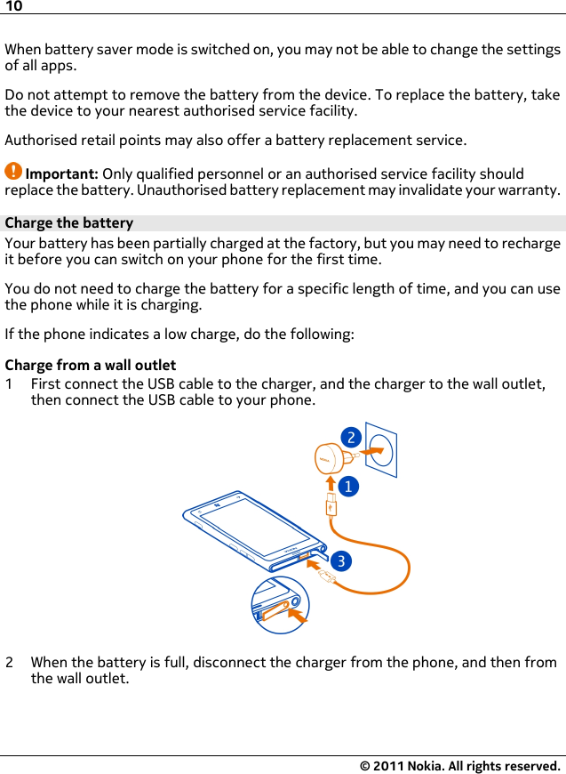 When battery saver mode is switched on, you may not be able to change the settingsof all apps.Do not attempt to remove the battery from the device. To replace the battery, takethe device to your nearest authorised service facility.Authorised retail points may also offer a battery replacement service.Important: Only qualified personnel or an authorised service facility shouldreplace the battery. Unauthorised battery replacement may invalidate your warranty.Charge the batteryYour battery has been partially charged at the factory, but you may need to rechargeit before you can switch on your phone for the first time.You do not need to charge the battery for a specific length of time, and you can usethe phone while it is charging.If the phone indicates a low charge, do the following:Charge from a wall outlet1 First connect the USB cable to the charger, and the charger to the wall outlet,then connect the USB cable to your phone.2 When the battery is full, disconnect the charger from the phone, and then fromthe wall outlet.10© 2011 Nokia. All rights reserved.