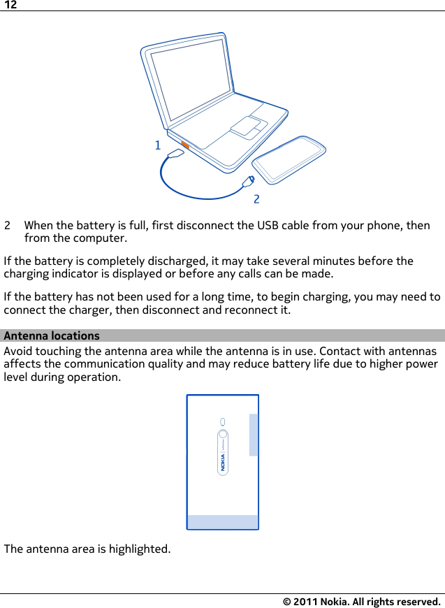 2 When the battery is full, first disconnect the USB cable from your phone, thenfrom the computer.If the battery is completely discharged, it may take several minutes before thecharging indicator is displayed or before any calls can be made.If the battery has not been used for a long time, to begin charging, you may need toconnect the charger, then disconnect and reconnect it.Antenna locationsAvoid touching the antenna area while the antenna is in use. Contact with antennasaffects the communication quality and may reduce battery life due to higher powerlevel during operation.The antenna area is highlighted.12© 2011 Nokia. All rights reserved.