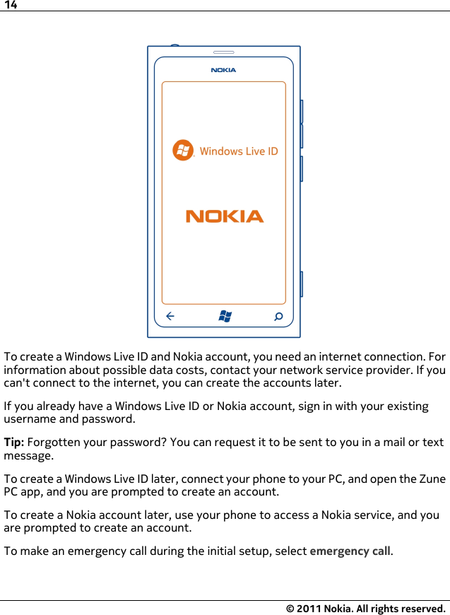 To create a Windows Live ID and Nokia account, you need an internet connection. Forinformation about possible data costs, contact your network service provider. If youcan&apos;t connect to the internet, you can create the accounts later.If you already have a Windows Live ID or Nokia account, sign in with your existingusername and password.Tip: Forgotten your password? You can request it to be sent to you in a mail or textmessage.To create a Windows Live ID later, connect your phone to your PC, and open the ZunePC app, and you are prompted to create an account.To create a Nokia account later, use your phone to access a Nokia service, and youare prompted to create an account.To make an emergency call during the initial setup, select emergency call.14© 2011 Nokia. All rights reserved.