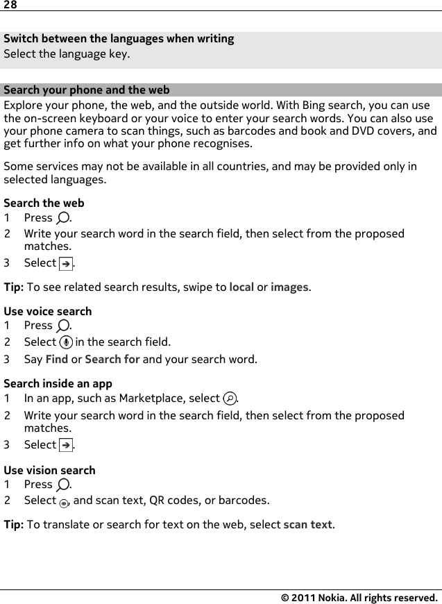 Switch between the languages when writingSelect the language key.Search your phone and the webExplore your phone, the web, and the outside world. With Bing search, you can usethe on-screen keyboard or your voice to enter your search words. You can also useyour phone camera to scan things, such as barcodes and book and DVD covers, andget further info on what your phone recognises.Some services may not be available in all countries, and may be provided only inselected languages.Search the web1Press .2 Write your search word in the search field, then select from the proposedmatches.3Select .Tip: To see related search results, swipe to local or images.Use voice search1Press .2Select  in the search field.3Say Find or Search for and your search word.Search inside an app1 In an app, such as Marketplace, select  .2 Write your search word in the search field, then select from the proposedmatches.3Select .Use vision search1Press .2Select , and scan text, QR codes, or barcodes.Tip: To translate or search for text on the web, select scan text.28© 2011 Nokia. All rights reserved.