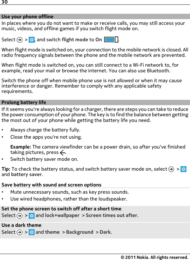 Use your phone offlineIn places where you do not want to make or receive calls, you may still access yourmusic, videos, and offline games if you switch flight mode on.Select   &gt;  , and switch flight mode to On .When flight mode is switched on, your connection to the mobile network is closed. Allradio frequency signals between the phone and the mobile network are prevented.When flight mode is switched on, you can still connect to a Wi-Fi network to, forexample, read your mail or browse the internet. You can also use Bluetooth.Switch the phone off when mobile phone use is not allowed or when it may causeinterference or danger. Remember to comply with any applicable safetyrequirements.Prolong battery lifeIf it seems you&apos;re always looking for a charger, there are steps you can take to reducethe power consumption of your phone. The key is to find the balance between gettingthe most out of your phone while getting the battery life you need.•Always charge the battery fully.•Close the apps you&apos;re not using.Example: The camera viewfinder can be a power drain, so after you&apos;ve finishedtaking pictures, press  .•Switch battery saver mode on.Tip: To check the battery status, and switch battery saver mode on, select   &gt; and battery saver.Save battery with sound and screen options•Mute unnecessary sounds, such as key press sounds.•Use wired headphones, rather than the loudspeaker.Set the phone screen to switch off after a short timeSelect   &gt;   and lock+wallpaper &gt; Screen times out after.Use a dark themeSelect   &gt;   and theme &gt; Background &gt; Dark.30© 2011 Nokia. All rights reserved.