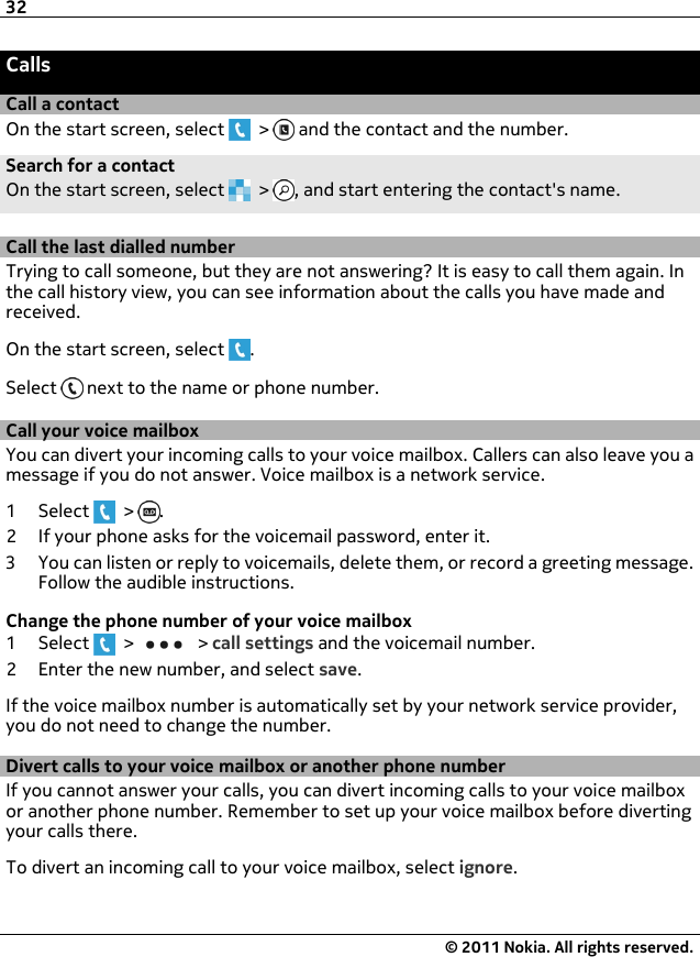 CallsCall a contactOn the start screen, select   &gt;   and the contact and the number.Search for a contactOn the start screen, select   &gt;  , and start entering the contact&apos;s name.Call the last dialled numberTrying to call someone, but they are not answering? It is easy to call them again. Inthe call history view, you can see information about the calls you have made andreceived.On the start screen, select  .Select   next to the name or phone number.Call your voice mailboxYou can divert your incoming calls to your voice mailbox. Callers can also leave you amessage if you do not answer. Voice mailbox is a network service.1Select  &gt;  .2 If your phone asks for the voicemail password, enter it.3 You can listen or reply to voicemails, delete them, or record a greeting message.Follow the audible instructions.Change the phone number of your voice mailbox1Select  &gt;   &gt; call settings and the voicemail number.2 Enter the new number, and select save.If the voice mailbox number is automatically set by your network service provider,you do not need to change the number.Divert calls to your voice mailbox or another phone numberIf you cannot answer your calls, you can divert incoming calls to your voice mailboxor another phone number. Remember to set up your voice mailbox before divertingyour calls there.To divert an incoming call to your voice mailbox, select ignore.32© 2011 Nokia. All rights reserved.