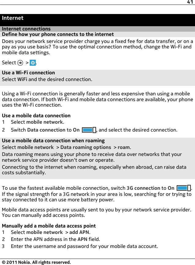 InternetInternet connectionsDefine how your phone connects to the internetDoes your network service provider charge you a fixed fee for data transfer, or on apay as you use basis? To use the optimal connection method, change the Wi-Fi andmobile data settings.Select   &gt;  .Use a Wi-Fi connectionSelect WiFi and the desired connection.Using a Wi-Fi connection is generally faster and less expensive than using a mobiledata connection. If both Wi-Fi and mobile data connections are available, your phoneuses the Wi-Fi connection.Use a mobile data connection1 Select mobile network.2Switch Data connection to On , and select the desired connection.Use a mobile data connection when roamingSelect mobile network &gt; Data roaming options &gt; roam.Data roaming means using your phone to receive data over networks that yournetwork service provider doesn&apos;t own or operate.Connecting to the internet when roaming, especially when abroad, can raise datacosts substantially.To use the fastest available mobile connection, switch 3G connection to On .If the signal strength for a 3G network in your area is low, searching for or trying tostay connected to it can use more battery power.Mobile data access points are usually sent to you by your network service provider.You can manually add access points.Manually add a mobile data access point1 Select mobile network &gt; add APN.2 Enter the APN address in the APN field.3 Enter the username and password for your mobile data account.41© 2011 Nokia. All rights reserved.