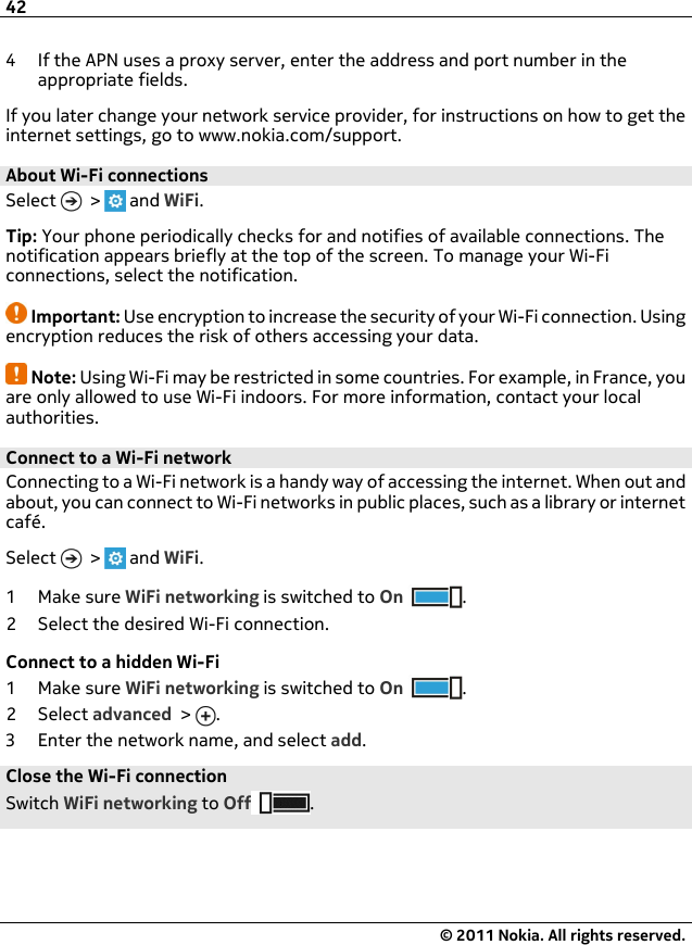 4 If the APN uses a proxy server, enter the address and port number in theappropriate fields.If you later change your network service provider, for instructions on how to get theinternet settings, go to www.nokia.com/support.About Wi-Fi connections Select   &gt;   and WiFi.Tip: Your phone periodically checks for and notifies of available connections. Thenotification appears briefly at the top of the screen. To manage your Wi-Ficonnections, select the notification.Important: Use encryption to increase the security of your Wi-Fi connection. Usingencryption reduces the risk of others accessing your data.Note: Using Wi-Fi may be restricted in some countries. For example, in France, youare only allowed to use Wi-Fi indoors. For more information, contact your localauthorities.Connect to a Wi-Fi network Connecting to a Wi-Fi network is a handy way of accessing the internet. When out andabout, you can connect to Wi-Fi networks in public places, such as a library or internetcafé.Select   &gt;   and WiFi.1Make sure WiFi networking is switched to On .2 Select the desired Wi-Fi connection.Connect to a hidden Wi-Fi1Make sure WiFi networking is switched to On .2Select advanced &gt;  .3 Enter the network name, and select add.Close the Wi-Fi connectionSwitch WiFi networking to Off .42© 2011 Nokia. All rights reserved.