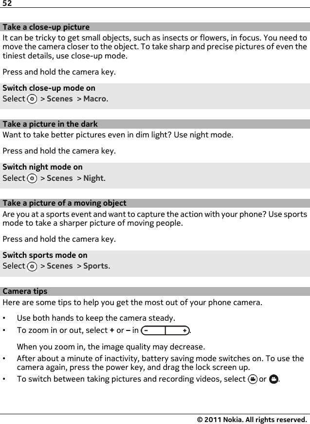 Take a close-up pictureIt can be tricky to get small objects, such as insects or flowers, in focus. You need tomove the camera closer to the object. To take sharp and precise pictures of even thetiniest details, use close-up mode.Press and hold the camera key.Switch close-up mode onSelect   &gt; Scenes &gt; Macro.Take a picture in the darkWant to take better pictures even in dim light? Use night mode.Press and hold the camera key.Switch night mode onSelect   &gt; Scenes &gt; Night.Take a picture of a moving objectAre you at a sports event and want to capture the action with your phone? Use sportsmode to take a sharper picture of moving people.Press and hold the camera key.Switch sports mode onSelect   &gt; Scenes &gt; Sports.Camera tipsHere are some tips to help you get the most out of your phone camera.•Use both hands to keep the camera steady.•To zoom in or out, select + or – in  .When you zoom in, the image quality may decrease.•After about a minute of inactivity, battery saving mode switches on. To use thecamera again, press the power key, and drag the lock screen up.•To switch between taking pictures and recording videos, select   or  .52© 2011 Nokia. All rights reserved.