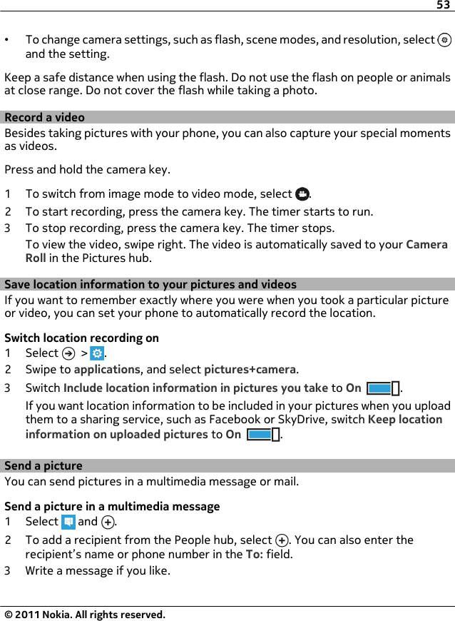 •To change camera settings, such as flash, scene modes, and resolution, select and the setting.Keep a safe distance when using the flash. Do not use the flash on people or animalsat close range. Do not cover the flash while taking a photo.Record a videoBesides taking pictures with your phone, you can also capture your special momentsas videos.Press and hold the camera key.1 To switch from image mode to video mode, select  .2 To start recording, press the camera key. The timer starts to run.3 To stop recording, press the camera key. The timer stops.To view the video, swipe right. The video is automatically saved to your CameraRoll in the Pictures hub.Save location information to your pictures and videosIf you want to remember exactly where you were when you took a particular pictureor video, you can set your phone to automatically record the location.Switch location recording on1 Select   &gt;  .2Swipe to applications, and select pictures+camera.3Switch Include location information in pictures you take to On .If you want location information to be included in your pictures when you uploadthem to a sharing service, such as Facebook or SkyDrive, switch Keep locationinformation on uploaded pictures to On .Send a pictureYou can send pictures in a multimedia message or mail.Send a picture in a multimedia message1 Select   and  .2 To add a recipient from the People hub, select  . You can also enter therecipient’s name or phone number in the To: field.3 Write a message if you like.53© 2011 Nokia. All rights reserved.