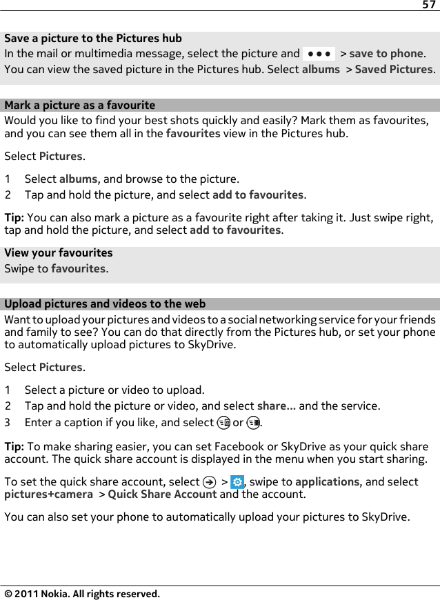 Save a picture to the Pictures hubIn the mail or multimedia message, select the picture and   &gt; save to phone.You can view the saved picture in the Pictures hub. Select albums &gt; Saved Pictures.Mark a picture as a favouriteWould you like to find your best shots quickly and easily? Mark them as favourites,and you can see them all in the favourites view in the Pictures hub.Select Pictures.1 Select albums, and browse to the picture.2 Tap and hold the picture, and select add to favourites.Tip: You can also mark a picture as a favourite right after taking it. Just swipe right,tap and hold the picture, and select add to favourites.View your favouritesSwipe to favourites.Upload pictures and videos to the webWant to upload your pictures and videos to a social networking service for your friendsand family to see? You can do that directly from the Pictures hub, or set your phoneto automatically upload pictures to SkyDrive.Select Pictures.1 Select a picture or video to upload.2 Tap and hold the picture or video, and select share... and the service.3 Enter a caption if you like, and select   or  .Tip: To make sharing easier, you can set Facebook or SkyDrive as your quick shareaccount. The quick share account is displayed in the menu when you start sharing.To set the quick share account, select   &gt;  , swipe to applications, and selectpictures+camera &gt; Quick Share Account and the account.You can also set your phone to automatically upload your pictures to SkyDrive.57© 2011 Nokia. All rights reserved.