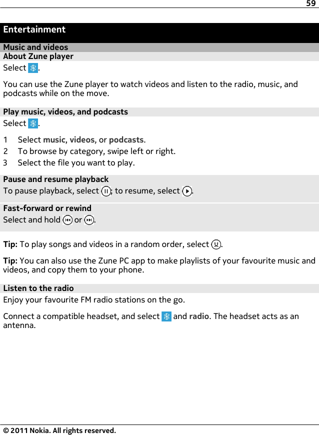 EntertainmentMusic and videosAbout Zune playerSelect  .You can use the Zune player to watch videos and listen to the radio, music, andpodcasts while on the move.Play music, videos, and podcastsSelect  .1 Select music, videos, or podcasts.2 To browse by category, swipe left or right.3 Select the file you want to play.Pause and resume playbackTo pause playback, select  ; to resume, select  .Fast-forward or rewindSelect and hold   or  .Tip: To play songs and videos in a random order, select  .Tip: You can also use the Zune PC app to make playlists of your favourite music andvideos, and copy them to your phone.Listen to the radioEnjoy your favourite FM radio stations on the go.Connect a compatible headset, and select   and radio. The headset acts as anantenna.59© 2011 Nokia. All rights reserved.