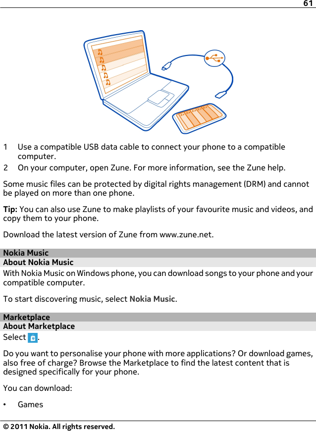 1 Use a compatible USB data cable to connect your phone to a compatiblecomputer.2 On your computer, open Zune. For more information, see the Zune help.Some music files can be protected by digital rights management (DRM) and cannotbe played on more than one phone.Tip: You can also use Zune to make playlists of your favourite music and videos, andcopy them to your phone.Download the latest version of Zune from www.zune.net.Nokia MusicAbout Nokia MusicWith Nokia Music on Windows phone, you can download songs to your phone and yourcompatible computer.To start discovering music, select Nokia Music.MarketplaceAbout MarketplaceSelect  .Do you want to personalise your phone with more applications? Or download games,also free of charge? Browse the Marketplace to find the latest content that isdesigned specifically for your phone.You can download:•Games61© 2011 Nokia. All rights reserved.
