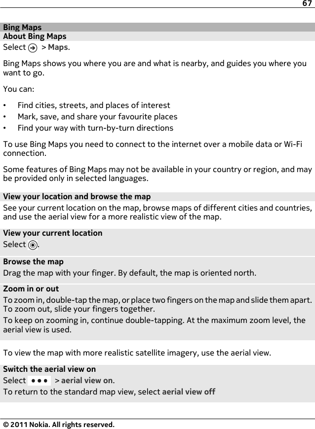 Bing MapsAbout Bing MapsSelect   &gt; Maps.Bing Maps shows you where you are and what is nearby, and guides you where youwant to go.You can:•Find cities, streets, and places of interest•Mark, save, and share your favourite places•Find your way with turn-by-turn directionsTo use Bing Maps you need to connect to the internet over a mobile data or Wi-Ficonnection.Some features of Bing Maps may not be available in your country or region, and maybe provided only in selected languages.View your location and browse the mapSee your current location on the map, browse maps of different cities and countries,and use the aerial view for a more realistic view of the map.View your current locationSelect  .Browse the mapDrag the map with your finger. By default, the map is oriented north.Zoom in or outTo zoom in, double-tap the map, or place two fingers on the map and slide them apart.To zoom out, slide your fingers together.To keep on zooming in, continue double-tapping. At the maximum zoom level, theaerial view is used.To view the map with more realistic satellite imagery, use the aerial view.Switch the aerial view onSelect   &gt; aerial view on.To return to the standard map view, select aerial view off67© 2011 Nokia. All rights reserved.