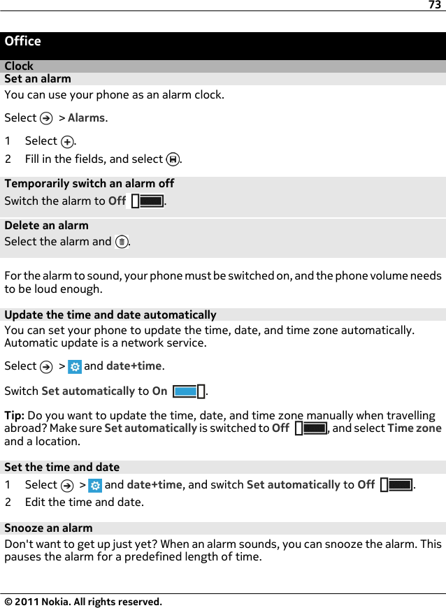 OfficeClockSet an alarmYou can use your phone as an alarm clock.Select   &gt; Alarms.1 Select  .2 Fill in the fields, and select  .Temporarily switch an alarm offSwitch the alarm to Off .Delete an alarmSelect the alarm and  .For the alarm to sound, your phone must be switched on, and the phone volume needsto be loud enough.Update the time and date automaticallyYou can set your phone to update the time, date, and time zone automatically.Automatic update is a network service.Select   &gt;   and date+time.Switch Set automatically to On .Tip: Do you want to update the time, date, and time zone manually when travellingabroad? Make sure Set automatically is switched to Off , and select Time zoneand a location.Set the time and date1 Select   &gt;   and date+time, and switch Set automatically to Off .2 Edit the time and date.Snooze an alarmDon&apos;t want to get up just yet? When an alarm sounds, you can snooze the alarm. Thispauses the alarm for a predefined length of time.73© 2011 Nokia. All rights reserved.