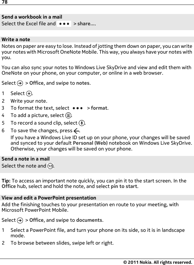 Send a workbook in a mailSelect the Excel file and   &gt; share....Write a noteNotes on paper are easy to lose. Instead of jotting them down on paper, you can writeyour notes with Microsoft OneNote Mobile. This way, you always have your notes withyou.You can also sync your notes to Windows Live SkyDrive and view and edit them withOneNote on your phone, on your computer, or online in a web browser.Select   &gt; Office, and swipe to notes.1Select .2 Write your note.3 To format the text, select   &gt; format.4 To add a picture, select  .5 To record a sound clip, select  .6 To save the changes, press  .If you have a Windows Live ID set up on your phone, your changes will be savedand synced to your default Personal (Web) notebook on Windows Live SkyDrive.Otherwise, your changes will be saved on your phone.Send a note in a mailSelect the note and  .Tip: To access an important note quickly, you can pin it to the start screen. In theOffice hub, select and hold the note, and select pin to start.View and edit a PowerPoint presentationAdd the finishing touches to your presentation en route to your meeting, withMicrosoft PowerPoint Mobile.Select   &gt; Office, and swipe to documents.1 Select a PowerPoint file, and turn your phone on its side, so it is in landscapemode.2 To browse between slides, swipe left or right.78© 2011 Nokia. All rights reserved.