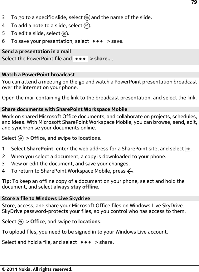 3 To go to a specific slide, select   and the name of the slide.4 To add a note to a slide, select  .5 To edit a slide, select  .6 To save your presentation, select   &gt; save.Send a presentation in a mailSelect the PowerPoint file and   &gt; share....Watch a PowerPoint broadcastYou can attend a meeting on the go and watch a PowerPoint presentation broadcastover the internet on your phone.Open the mail containing the link to the broadcast presentation, and select the link.Share documents with SharePoint Workspace MobileWork on shared Microsoft Office documents, and collaborate on projects, schedules,and ideas. With Microsoft SharePoint Workspace Mobile, you can browse, send, edit,and synchronise your documents online.Select   &gt; Office, and swipe to locations.1 Select SharePoint, enter the web address for a SharePoint site, and select  .2 When you select a document, a copy is downloaded to your phone.3 View or edit the document, and save your changes.4 To return to SharePoint Workspace Mobile, press  .Tip: To keep an offline copy of a document on your phone, select and hold thedocument, and select always stay offline.Store a file to Windows Live SkydriveStore, access, and share your Microsoft Office files on Windows Live SkyDrive.SkyDrive password-protects your files, so you control who has access to them.Select   &gt; Office, and swipe to locations.To upload files, you need to be signed in to your Windows Live account.Select and hold a file, and select   &gt; share.79© 2011 Nokia. All rights reserved.