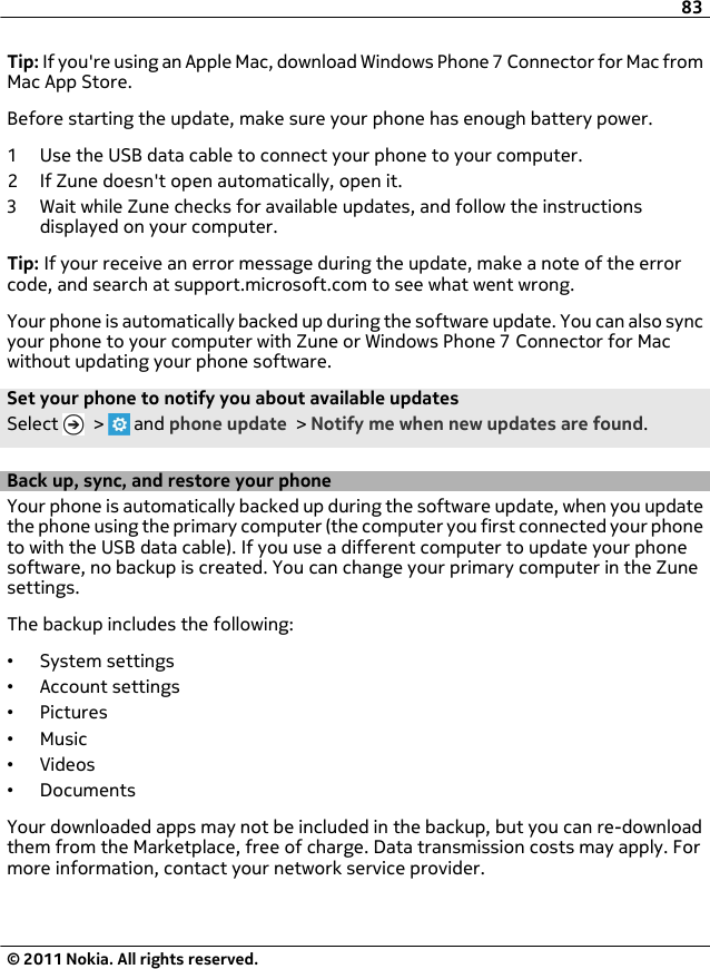 Tip: If you&apos;re using an Apple Mac, download Windows Phone 7 Connector for Mac fromMac App Store.Before starting the update, make sure your phone has enough battery power.1 Use the USB data cable to connect your phone to your computer.2 If Zune doesn&apos;t open automatically, open it.3 Wait while Zune checks for available updates, and follow the instructionsdisplayed on your computer.Tip: If your receive an error message during the update, make a note of the errorcode, and search at support.microsoft.com to see what went wrong.Your phone is automatically backed up during the software update. You can also syncyour phone to your computer with Zune or Windows Phone 7 Connector for Macwithout updating your phone software.Set your phone to notify you about available updatesSelect   &gt;   and phone update &gt; Notify me when new updates are found.Back up, sync, and restore your phoneYour phone is automatically backed up during the software update, when you updatethe phone using the primary computer (the computer you first connected your phoneto with the USB data cable). If you use a different computer to update your phonesoftware, no backup is created. You can change your primary computer in the Zunesettings.The backup includes the following:•System settings•Account settings•Pictures•Music•Videos•DocumentsYour downloaded apps may not be included in the backup, but you can re-downloadthem from the Marketplace, free of charge. Data transmission costs may apply. Formore information, contact your network service provider.83© 2011 Nokia. All rights reserved.