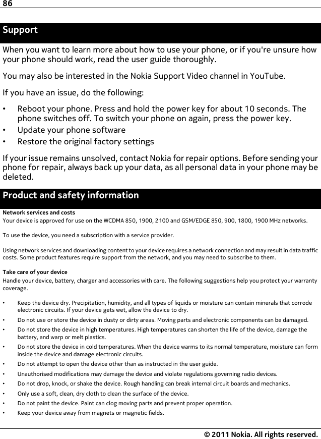 SupportWhen you want to learn more about how to use your phone, or if you&apos;re unsure howyour phone should work, read the user guide thoroughly.You may also be interested in the Nokia Support Video channel in YouTube.If you have an issue, do the following:•Reboot your phone. Press and hold the power key for about 10 seconds. Thephone switches off. To switch your phone on again, press the power key.•Update your phone software•Restore the original factory settingsIf your issue remains unsolved, contact Nokia for repair options. Before sending yourphone for repair, always back up your data, as all personal data in your phone may bedeleted.Product and safety informationNetwork services and costsYour device is approved for use on the WCDMA 850, 1900, 2100 and GSM/EDGE 850, 900, 1800, 1900 MHz networks.To use the device, you need a subscription with a service provider.Using network services and downloading content to your device requires a network connection and may result in data trafficcosts. Some product features require support from the network, and you may need to subscribe to them.Take care of your deviceHandle your device, battery, charger and accessories with care. The following suggestions help you protect your warrantycoverage.•Keep the device dry. Precipitation, humidity, and all types of liquids or moisture can contain minerals that corrodeelectronic circuits. If your device gets wet, allow the device to dry.•Do not use or store the device in dusty or dirty areas. Moving parts and electronic components can be damaged.•Do not store the device in high temperatures. High temperatures can shorten the life of the device, damage thebattery, and warp or melt plastics.•Do not store the device in cold temperatures. When the device warms to its normal temperature, moisture can forminside the device and damage electronic circuits.•Do not attempt to open the device other than as instructed in the user guide.•Unauthorised modifications may damage the device and violate regulations governing radio devices.•Do not drop, knock, or shake the device. Rough handling can break internal circuit boards and mechanics.•Only use a soft, clean, dry cloth to clean the surface of the device.•Do not paint the device. Paint can clog moving parts and prevent proper operation.•Keep your device away from magnets or magnetic fields.86© 2011 Nokia. All rights reserved.