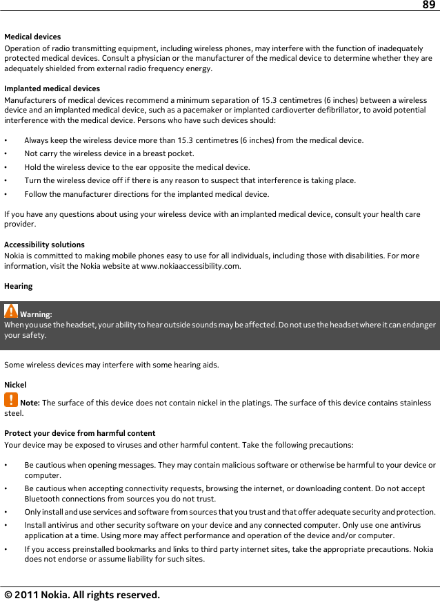 Medical devicesOperation of radio transmitting equipment, including wireless phones, may interfere with the function of inadequatelyprotected medical devices. Consult a physician or the manufacturer of the medical device to determine whether they areadequately shielded from external radio frequency energy.Implanted medical devicesManufacturers of medical devices recommend a minimum separation of 15.3 centimetres (6 inches) between a wirelessdevice and an implanted medical device, such as a pacemaker or implanted cardioverter defibrillator, to avoid potentialinterference with the medical device. Persons who have such devices should:•Always keep the wireless device more than 15.3 centimetres (6 inches) from the medical device.•Not carry the wireless device in a breast pocket.•Hold the wireless device to the ear opposite the medical device.•Turn the wireless device off if there is any reason to suspect that interference is taking place.•Follow the manufacturer directions for the implanted medical device.If you have any questions about using your wireless device with an implanted medical device, consult your health careprovider.Accessibility solutionsNokia is committed to making mobile phones easy to use for all individuals, including those with disabilities. For moreinformation, visit the Nokia website at www.nokiaaccessibility.com.HearingWarning:When you use the headset, your ability to hear outside sounds may be affected. Do not use the headset where it can endangeryour safety.Some wireless devices may interfere with some hearing aids.NickelNote: The surface of this device does not contain nickel in the platings. The surface of this device contains stainlesssteel.Protect your device from harmful contentYour device may be exposed to viruses and other harmful content. Take the following precautions:•Be cautious when opening messages. They may contain malicious software or otherwise be harmful to your device orcomputer.•Be cautious when accepting connectivity requests, browsing the internet, or downloading content. Do not acceptBluetooth connections from sources you do not trust.•Only install and use services and software from sources that you trust and that offer adequate security and protection.•Install antivirus and other security software on your device and any connected computer. Only use one antivirusapplication at a time. Using more may affect performance and operation of the device and/or computer.•If you access preinstalled bookmarks and links to third party internet sites, take the appropriate precautions. Nokiadoes not endorse or assume liability for such sites.89© 2011 Nokia. All rights reserved.