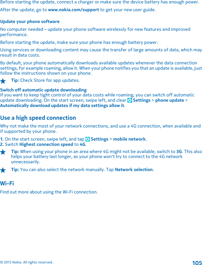 Before starting the update, connect a charger or make sure the device battery has enough power.After the update, go to www.nokia.com/support to get your new user guide.Update your phone softwareNo computer needed – update your phone software wirelessly for new features and improvedperformance.Before starting the update, make sure your phone has enough battery power.Using services or downloading content may cause the transfer of large amounts of data, which mayresult in data costs.By default, your phone automatically downloads available updates whenever the data connectionsettings, for example roaming, allow it. When your phone notifies you that an update is available, justfollow the instructions shown on your phone.Tip: Check Store for app updates.Switch off automatic update downloadingIf you want to keep tight control of your data costs while roaming, you can switch off automaticupdate downloading. On the start screen, swipe left, and clear   Settings &gt; phone update &gt;Automatically download updates if my data settings allow it.Use a high speed connectionWhy not make the most of your network connections, and use a 4G connection, when available andif supported by your phone.1. On the start screen, swipe left, and tap   Settings &gt; mobile network.2. Switch Highest connection speed to 4G.Tip: When using your phone in an area where 4G might not be available, switch to 3G. This alsohelps your battery last longer, as your phone won&apos;t try to connect to the 4G networkunnecessarily.Tip: You can also select the network manually. Tap Network selection.Wi-FiFind out more about using the Wi-Fi connection.© 2013 Nokia. All rights reserved.105