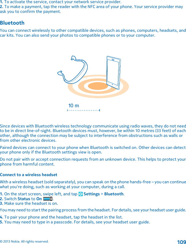 1. To activate the service, contact your network service provider.2. To make a payment, tap the reader with the NFC area of your phone. Your service provider mayask you to confirm the payment.BluetoothYou can connect wirelessly to other compatible devices, such as phones, computers, headsets, andcar kits. You can also send your photos to compatible phones or to your computer.Since devices with Bluetooth wireless technology communicate using radio waves, they do not needto be in direct line-of-sight. Bluetooth devices must, however, be within 10 metres (33 feet) of eachother, although the connection may be subject to interference from obstructions such as walls orfrom other electronic devices.Paired devices can connect to your phone when Bluetooth is switched on. Other devices can detectyour phone only if the Bluetooth settings view is open.Do not pair with or accept connection requests from an unknown device. This helps to protect yourphone from harmful content.Connect to a wireless headsetWith a wireless headset (sold separately), you can speak on the phone hands-free – you can continuewhat you&apos;re doing, such as working at your computer, during a call.1. On the start screen, swipe left, and tap   Settings &gt; Bluetooth.2. Switch Status to On .3. Make sure the headset is on.You may need to start the pairing process from the headset. For details, see your headset user guide.4. To pair your phone and the headset, tap the headset in the list.5. You may need to type in a passcode. For details, see your headset user guide.© 2013 Nokia. All rights reserved.109