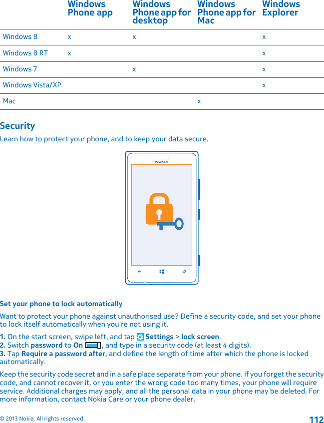 WindowsPhone app WindowsPhone app fordesktopWindowsPhone app forMacWindowsExplorerWindows 8 x x xWindows 8 RT x xWindows 7 x xWindows Vista/XP xMac xSecurityLearn how to protect your phone, and to keep your data secure.Set your phone to lock automaticallyWant to protect your phone against unauthorised use? Define a security code, and set your phoneto lock itself automatically when you&apos;re not using it.1. On the start screen, swipe left, and tap   Settings &gt; lock screen.2. Switch password to On , and type in a security code (at least 4 digits).3. Tap Require a password after, and define the length of time after which the phone is lockedautomatically.Keep the security code secret and in a safe place separate from your phone. If you forget the securitycode, and cannot recover it, or you enter the wrong code too many times, your phone will requireservice. Additional charges may apply, and all the personal data in your phone may be deleted. Formore information, contact Nokia Care or your phone dealer.© 2013 Nokia. All rights reserved.112