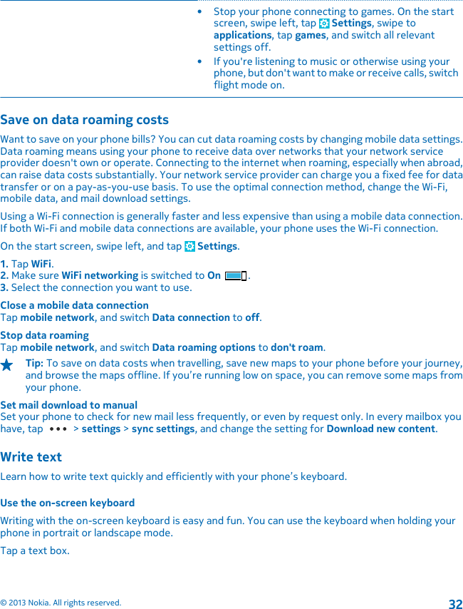 • Stop your phone connecting to games. On the startscreen, swipe left, tap   Settings, swipe toapplications, tap games, and switch all relevantsettings off.• If you&apos;re listening to music or otherwise using yourphone, but don&apos;t want to make or receive calls, switchflight mode on.Save on data roaming costsWant to save on your phone bills? You can cut data roaming costs by changing mobile data settings.Data roaming means using your phone to receive data over networks that your network serviceprovider doesn&apos;t own or operate. Connecting to the internet when roaming, especially when abroad,can raise data costs substantially. Your network service provider can charge you a fixed fee for datatransfer or on a pay-as-you-use basis. To use the optimal connection method, change the Wi-Fi,mobile data, and mail download settings.Using a Wi-Fi connection is generally faster and less expensive than using a mobile data connection.If both Wi-Fi and mobile data connections are available, your phone uses the Wi-Fi connection.On the start screen, swipe left, and tap   Settings.1. Tap WiFi.2. Make sure WiFi networking is switched to On .3. Select the connection you want to use.Close a mobile data connectionTap mobile network, and switch Data connection to off.Stop data roamingTap mobile network, and switch Data roaming options to don&apos;t roam.Tip: To save on data costs when travelling, save new maps to your phone before your journey,and browse the maps offline. If you’re running low on space, you can remove some maps fromyour phone.Set mail download to manualSet your phone to check for new mail less frequently, or even by request only. In every mailbox youhave, tap   &gt; settings &gt; sync settings, and change the setting for Download new content.Write textLearn how to write text quickly and efficiently with your phone’s keyboard.Use the on-screen keyboardWriting with the on-screen keyboard is easy and fun. You can use the keyboard when holding yourphone in portrait or landscape mode.Tap a text box.© 2013 Nokia. All rights reserved.32