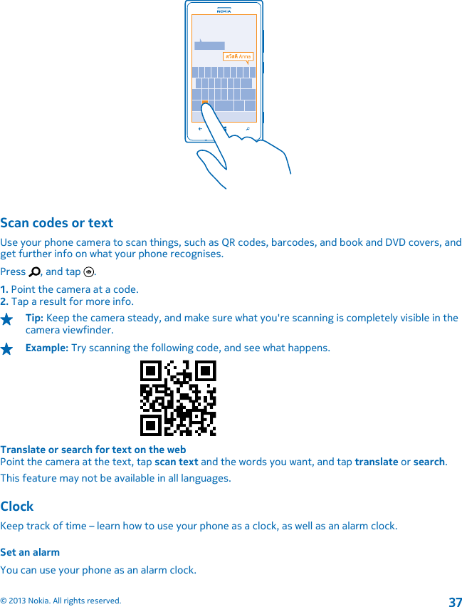 Scan codes or textUse your phone camera to scan things, such as QR codes, barcodes, and book and DVD covers, andget further info on what your phone recognises.Press  , and tap  .1. Point the camera at a code.2. Tap a result for more info.Tip: Keep the camera steady, and make sure what you&apos;re scanning is completely visible in thecamera viewfinder.Example: Try scanning the following code, and see what happens.Translate or search for text on the webPoint the camera at the text, tap scan text and the words you want, and tap translate or search.This feature may not be available in all languages.ClockKeep track of time – learn how to use your phone as a clock, as well as an alarm clock.Set an alarmYou can use your phone as an alarm clock.© 2013 Nokia. All rights reserved.37