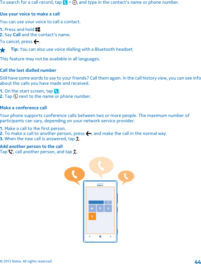 To search for a call record, tap   &gt;  , and type in the contact&apos;s name or phone number.Use your voice to make a callYou can use your voice to call a contact.1. Press and hold  .2. Say Call and the contact&apos;s name.To cancel, press  .Tip: You can also use voice dialling with a Bluetooth headset.This feature may not be available in all languages.Call the last dialled numberStill have some words to say to your friends? Call them again. In the call history view, you can see infoabout the calls you have made and received.1. On the start screen, tap  .2. Tap   next to the name or phone number.Make a conference callYour phone supports conference calls between two or more people. The maximum number ofparticipants can vary, depending on your network service provider.1. Make a call to the first person.2. To make a call to another person, press  , and make the call in the normal way.3. When the new call is answered, tap  .Add another person to the callTap  , call another person, and tap  .© 2013 Nokia. All rights reserved.44