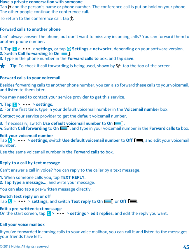 Have a private conversation with someoneTap   and the person&apos;s name or phone number. The conference call is put on hold on your phone.The other people continue the conference call.To return to the conference call, tap  .Forward calls to another phoneCan&apos;t always answer the phone, but don&apos;t want to miss any incoming calls? You can forward them toanother phone number.1. Tap   &gt;   &gt; settings, or tap   Settings &gt; network+, depending on your software version.2. Switch Call forwarding to On .3. Type in the phone number in the Forward calls to box, and tap save.Tip: To check if call forwarding is being used, shown by  , tap the top of the screen.Forward calls to your voicemailBesides forwarding calls to another phone number, you can also forward these calls to your voicemail,and listen to them later.You may need to contact your service provider to get this service.1. Tap   &gt;   &gt; settings.2. For the first time, type in your default voicemail number in the Voicemail number box.Contact your service provider to get the default voicemail number.3. If necessary, switch Use default voicemail number to On .4. Switch Call forwarding to On , and type in your voicemail number in the Forward calls to box.Edit your voicemail numberTap   &gt;   &gt; settings, switch Use default voicemail number to Off , and edit your voicemailnumber.Use the same voicemail number in the Forward calls to box.Reply to a call by text messageCan&apos;t answer a call in voice? You can reply to the caller by a text message.1. When someone calls you, tap TEXT REPLY.2. Tap type a message..., and write your message.You can also tap a pre-written message directly.Switch text reply on or offTap   &gt;   &gt; settings, and switch Text reply to On   or Off  .Edit a pre-written text messageOn the start screen, tap   &gt;   &gt; settings &gt; edit replies, and edit the reply you want.Call your voice mailboxIf you&apos;ve forwarded incoming calls to your voice mailbox, you can call it and listen to the messagesyour friends have left.© 2013 Nokia. All rights reserved.45