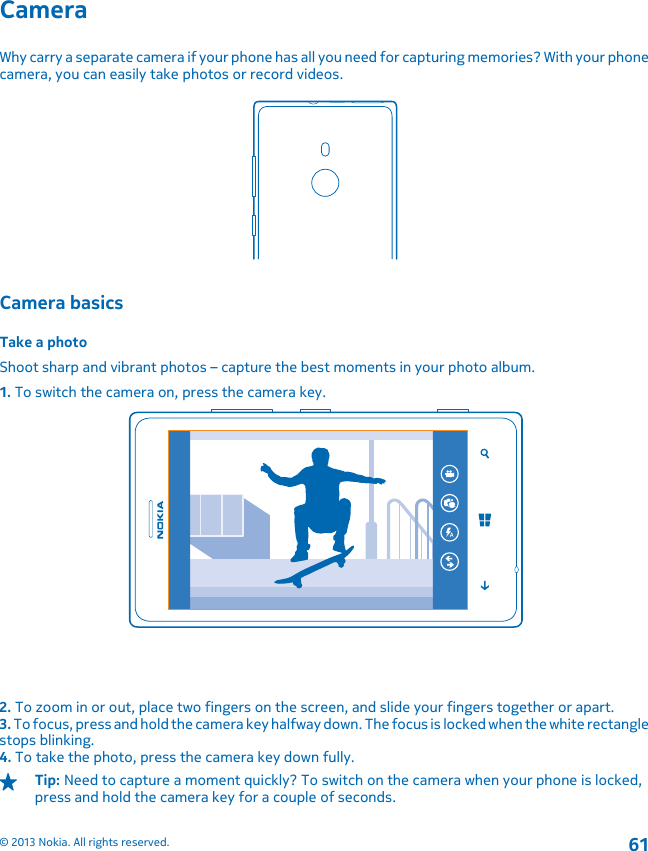 CameraWhy carry a separate camera if your phone has all you need for capturing memories? With your phonecamera, you can easily take photos or record videos.Camera basicsTake a photoShoot sharp and vibrant photos – capture the best moments in your photo album.1. To switch the camera on, press the camera key.2. To zoom in or out, place two fingers on the screen, and slide your fingers together or apart.3. To focus, press and hold the camera key halfway down. The focus is locked when the white rectanglestops blinking.4. To take the photo, press the camera key down fully.Tip: Need to capture a moment quickly? To switch on the camera when your phone is locked,press and hold the camera key for a couple of seconds.© 2013 Nokia. All rights reserved.61