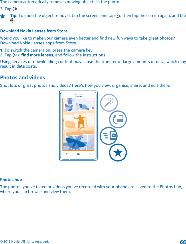 The camera automatically removes moving objects in the photo.3. Tap  .Tip: To undo the object removal, tap the screen, and tap  . Then tap the screen again, and tap.Download Nokia Lenses from StoreWould you like to make your camera even better and find new fun ways to take great photos?Download Nokia Lenses apps from Store.1. To switch the camera on, press the camera key.2. Tap   &gt; find more lenses, and follow the instructions.Using services or downloading content may cause the transfer of large amounts of data, which mayresult in data costs.Photos and videosShot lots of great photos and videos? Here&apos;s how you view, organise, share, and edit them.Photos hubThe photos you&apos;ve taken or videos you&apos;ve recorded with your phone are saved to the Photos hub,where you can browse and view them.© 2013 Nokia. All rights reserved.66