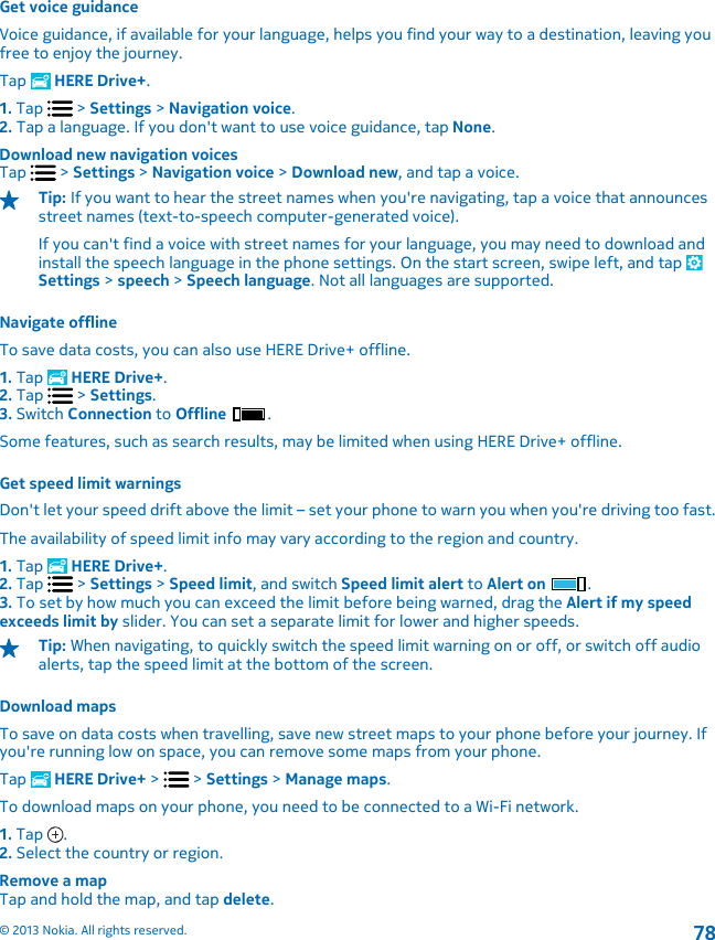 Get voice guidanceVoice guidance, if available for your language, helps you find your way to a destination, leaving youfree to enjoy the journey.Tap   HERE Drive+.1. Tap   &gt; Settings &gt; Navigation voice.2. Tap a language. If you don&apos;t want to use voice guidance, tap None.Download new navigation voicesTap   &gt; Settings &gt; Navigation voice &gt; Download new, and tap a voice.Tip: If you want to hear the street names when you&apos;re navigating, tap a voice that announcesstreet names (text-to-speech computer-generated voice).If you can&apos;t find a voice with street names for your language, you may need to download andinstall the speech language in the phone settings. On the start screen, swipe left, and tap Settings &gt; speech &gt; Speech language. Not all languages are supported.Navigate offlineTo save data costs, you can also use HERE Drive+ offline.1. Tap   HERE Drive+.2. Tap   &gt; Settings.3. Switch Connection to Offline .Some features, such as search results, may be limited when using HERE Drive+ offline.Get speed limit warningsDon&apos;t let your speed drift above the limit – set your phone to warn you when you&apos;re driving too fast.The availability of speed limit info may vary according to the region and country.1. Tap   HERE Drive+.2. Tap   &gt; Settings &gt; Speed limit, and switch Speed limit alert to Alert on  .3. To set by how much you can exceed the limit before being warned, drag the Alert if my speedexceeds limit by slider. You can set a separate limit for lower and higher speeds.Tip: When navigating, to quickly switch the speed limit warning on or off, or switch off audioalerts, tap the speed limit at the bottom of the screen.Download mapsTo save on data costs when travelling, save new street maps to your phone before your journey. Ifyou&apos;re running low on space, you can remove some maps from your phone.Tap   HERE Drive+ &gt;   &gt; Settings &gt; Manage maps.To download maps on your phone, you need to be connected to a Wi-Fi network.1. Tap  .2. Select the country or region.Remove a mapTap and hold the map, and tap delete.© 2013 Nokia. All rights reserved.78