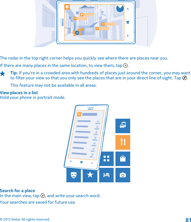 The radar in the top right corner helps you quickly see where there are places near you.If there are many places in the same location, to view them, tap  .Tip: If you&apos;re in a crowded area with hundreds of places just around the corner, you may wantto filter your view so that you only see the places that are in your direct line of sight. Tap  .This feature may not be available in all areas.View places in a listHold your phone in portrait mode.Search for a placeIn the main view, tap  , and write your search word.Your searches are saved for future use.© 2013 Nokia. All rights reserved.81