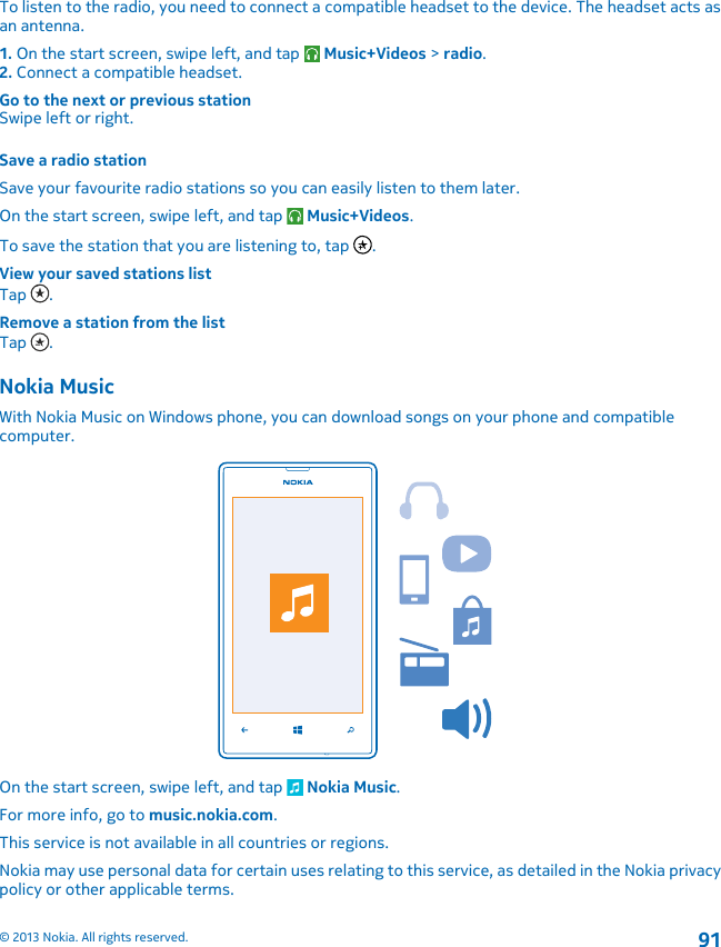 To listen to the radio, you need to connect a compatible headset to the device. The headset acts asan antenna.1. On the start screen, swipe left, and tap   Music+Videos &gt; radio.2. Connect a compatible headset.Go to the next or previous stationSwipe left or right.Save a radio stationSave your favourite radio stations so you can easily listen to them later.On the start screen, swipe left, and tap   Music+Videos.To save the station that you are listening to, tap  .View your saved stations listTap  .Remove a station from the listTap  .Nokia MusicWith Nokia Music on Windows phone, you can download songs on your phone and compatiblecomputer.On the start screen, swipe left, and tap   Nokia Music.For more info, go to music.nokia.com.This service is not available in all countries or regions.Nokia may use personal data for certain uses relating to this service, as detailed in the Nokia privacypolicy or other applicable terms.© 2013 Nokia. All rights reserved.91