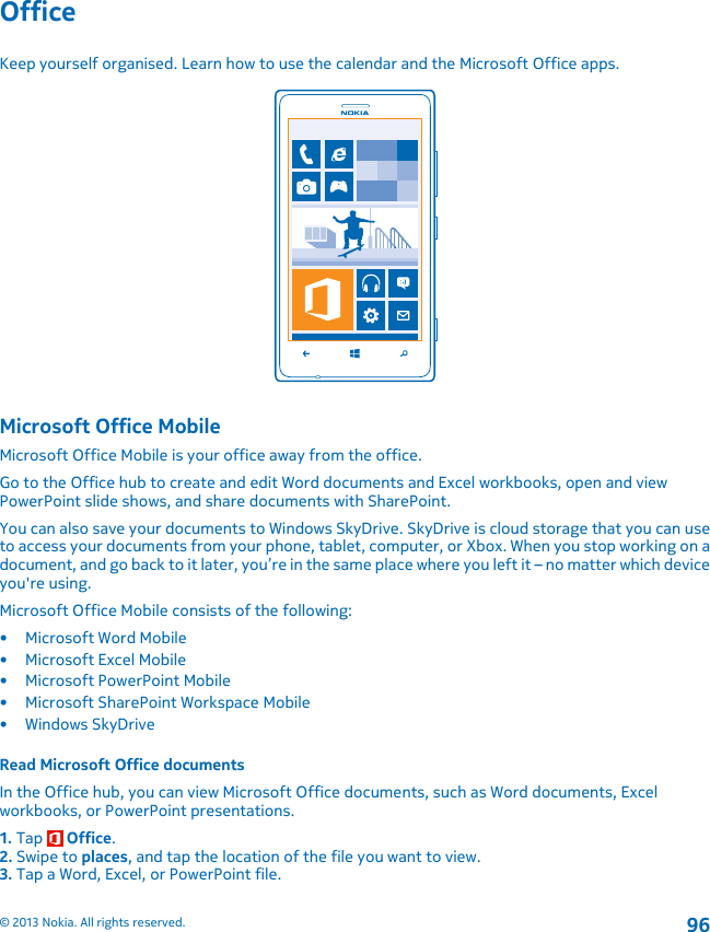 OfficeKeep yourself organised. Learn how to use the calendar and the Microsoft Office apps.Microsoft Office MobileMicrosoft Office Mobile is your office away from the office.Go to the Office hub to create and edit Word documents and Excel workbooks, open and viewPowerPoint slide shows, and share documents with SharePoint.You can also save your documents to Windows SkyDrive. SkyDrive is cloud storage that you can useto access your documents from your phone, tablet, computer, or Xbox. When you stop working on adocument, and go back to it later, you’re in the same place where you left it – no matter which deviceyou&apos;re using.Microsoft Office Mobile consists of the following:• Microsoft Word Mobile• Microsoft Excel Mobile• Microsoft PowerPoint Mobile• Microsoft SharePoint Workspace Mobile•Windows SkyDriveRead Microsoft Office documentsIn the Office hub, you can view Microsoft Office documents, such as Word documents, Excelworkbooks, or PowerPoint presentations.1. Tap   Office.2. Swipe to places, and tap the location of the file you want to view.3. Tap a Word, Excel, or PowerPoint file.© 2013 Nokia. All rights reserved.96