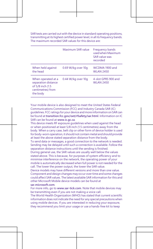 SAR tests are carried out with the device in standard operating positions,transmitting at its highest certified power level, in all its frequency bands.The maximum recorded SAR values for this device are:Maximum SAR value Frequency bandsused when MaximumSAR value wasrecordedWhen held againstthe head0.69 W/kg over 10g WCDMA 1900 andWLAN 2450When operated at aseparation distanceof 5/8 inch (1.5centimetres) fromthe body0.44 W/kg over 10g 4-slot GPRS 900 andWLAN 2450Your mobile device is also designed to meet the United States FederalCommunications Commission (FCC) and Industry Canada SAR (IC)guidelines. FCC ratings for your device and more information on SAR canbe found at transition.fcc.gov/oet/rfsafety/sar.html. Information on ICSAR can be found at www.ic.gc.ca.This device meets RF exposure guidelines when used against the heador when positioned at least 5/8 inch (1.5 centimetres) away from thebody. When a carry case, belt clip or other form of device holder is usedfor body-worn operation, it should not contain metal and should provideat least the above stated separation distance from the body.To send data or messages, a good connection to the network is needed.Sending may be delayed until such a connection is available. Follow theseparation distance instructions until the sending is finished.During general use, the SAR values are usually well below the valuesstated above. This is because, for purposes of system efficiency and tominimise interference on the network, the operating power of yourmobile is automatically decreased when full power is not needed for thecall. The lower the power output, the lower the SAR value.Device models may have different versions and more than one value.Component and design changes may occur over time and some changescould affect SAR values. The latest available SAR information for this andother Microsoft Mobile device models can be found atsar.microsoft.com.For more info, go to www.sar-tick.com. Note that mobile devices maybe transmitting even if you are not making a voice call.The World Health Organization (WHO) has stated that current scientificinformation does not indicate the need for any special precautions whenusing mobile devices. If you are interested in reducing your exposure,they recommend you limit your usage or use a hands-free kit to keep