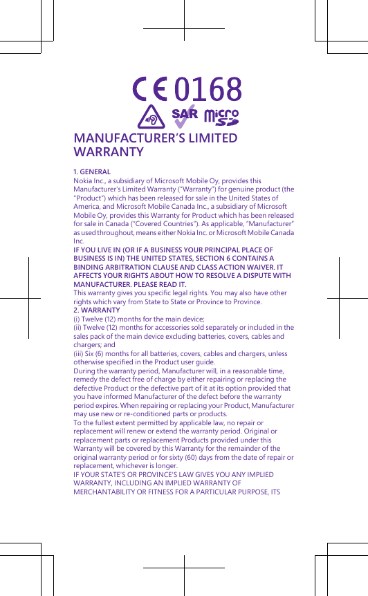 MANUFACTURER’S LIMITEDWARRANTY1. GENERALNokia Inc., a subsidiary of Microsoft Mobile Oy, provides thisManufacturer&apos;s Limited Warranty (“Warranty”) for genuine product (the“Product”) which has been released for sale in the United States ofAmerica, and Microsoft Mobile Canada Inc., a subsidiary of MicrosoftMobile Oy, provides this Warranty for Product which has been releasedfor sale in Canada (“Covered Countries”). As applicable, “Manufacturer”as used throughout, means either Nokia Inc. or Microsoft Mobile CanadaInc.IF YOU LIVE IN (OR IF A BUSINESS YOUR PRINCIPAL PLACE OFBUSINESS IS IN) THE UNITED STATES, SECTION 6 CONTAINS ABINDING ARBITRATION CLAUSE AND CLASS ACTION WAIVER. ITAFFECTS YOUR RIGHTS ABOUT HOW TO RESOLVE A DISPUTE WITHMANUFACTURER. PLEASE READ IT.This warranty gives you specific legal rights. You may also have otherrights which vary from State to State or Province to Province.2. WARRANTY(i) Twelve (12) months for the main device;(ii) Twelve (12) months for accessories sold separately or included in thesales pack of the main device excluding batteries, covers, cables andchargers; and(iii) Six (6) months for all batteries, covers, cables and chargers, unlessotherwise specified in the Product user guide.During the warranty period, Manufacturer will, in a reasonable time,remedy the defect free of charge by either repairing or replacing thedefective Product or the defective part of it at its option provided thatyou have informed Manufacturer of the defect before the warrantyperiod expires. When repairing or replacing your Product, Manufacturermay use new or re-conditioned parts or products.To the fullest extent permitted by applicable law, no repair orreplacement will renew or extend the warranty period. Original orreplacement parts or replacement Products provided under thisWarranty will be covered by this Warranty for the remainder of theoriginal warranty period or for sixty (60) days from the date of repair orreplacement, whichever is longer.IF YOUR STATE’S OR PROVINCE’S LAW GIVES YOU ANY IMPLIEDWARRANTY, INCLUDING AN IMPLIED WARRANTY OFMERCHANTABILITY OR FITNESS FOR A PARTICULAR PURPOSE, ITS