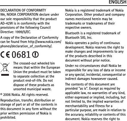 ENGLISHDECLARATION OF CONFORMITYWe, NOKIA CORPORATION declare under our sole responsibility that the product AD-42W is in conformity with the provisions of the following Council Directive: 1999/5/EC. A copy of the Declaration of Conformity can be found from http://www.nokia.com/phones/declaration_of_conformity/.The crossed-out wheeled bin means that within the European Union the product must be taken to separate collection at the product end-of-life. Do not dispose of these products as unsorted municipal waste.© 2006 Nokia. All rights reserved.Reproduction, transfer, distribution or storage of part or all of the contents in this document in any form without the prior written permission of Nokia is prohibited.Nokia is a registered trademark of Nokia Corporation. Other product and company names mentioned herein may be trademarks or tradenames of their respective owners.Bluetooth is a registered trademark of Bluetooth SIG, Inc.Nokia operates a policy of continuous development. Nokia reserves the right to make changes and improvements to any of the products described in this document without prior notice.Under no circumstances shall Nokia be responsible for any loss of data or income or any special, incidental, consequential or indirect damages howsoever caused.The contents of this document are provided &quot;as is&quot;. Except as required by applicable law, no warranties of any kind, either expressed or implied, including, but not limited to, the implied warranties of merchantability and fitness for a particular purpose, are made in relation to the accuracy, reliability or contents of this document. Nokia reserves the right to 