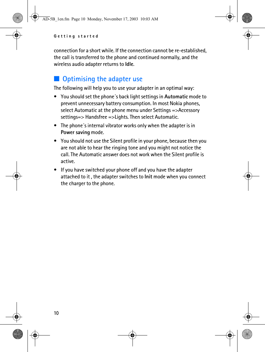 Getting started10connection for a short while. If the connection cannot be re-established, the call is transferred to the phone and continued normally, and the wireless audio adapter returns to Idle.■Optimising the adapter useThe following will help you to use your adapter in an optimal way: • You should set the phone´s back light settings in Automatic mode to prevent unnecessary battery consumption. In most Nokia phones, select Automatic at the phone menu under Settings =&gt;Accessory settings=&gt; Handsfree =&gt;Lights. Then select Automatic.• The phone´s internal vibrator works only when the adapter is in Power saving mode. • You should not use the Silent profile in your phone, because then you are not able to hear the ringing tone and you might not notice the call. The Automatic answer does not work when the Silent profile is active. • If you have switched your phone off and you have the adapter attached to it , the adapter switches to Init mode when you connect the charger to the phone. AD-5B_1en.fm  Page 10  Monday, November 17, 2003  10:03 AM