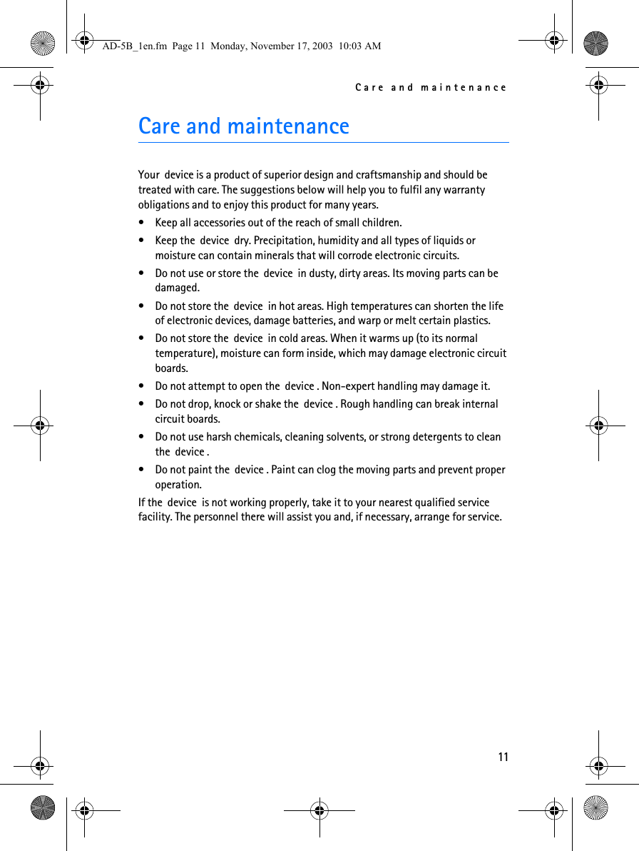 Care and maintenance11Care and maintenanceYour  device is a product of superior design and craftsmanship and should be treated with care. The suggestions below will help you to fulfil any warranty obligations and to enjoy this product for many years. • Keep all accessories out of the reach of small children.• Keep the  device  dry. Precipitation, humidity and all types of liquids or moisture can contain minerals that will corrode electronic circuits.• Do not use or store the  device  in dusty, dirty areas. Its moving parts can be damaged.• Do not store the  device  in hot areas. High temperatures can shorten the life of electronic devices, damage batteries, and warp or melt certain plastics.• Do not store the  device  in cold areas. When it warms up (to its normal temperature), moisture can form inside, which may damage electronic circuit boards.• Do not attempt to open the  device . Non-expert handling may damage it.• Do not drop, knock or shake the  device . Rough handling can break internal circuit boards. • Do not use harsh chemicals, cleaning solvents, or strong detergents to clean the  device . • Do not paint the  device . Paint can clog the moving parts and prevent proper operation.If the  device  is not working properly, take it to your nearest qualified service facility. The personnel there will assist you and, if necessary, arrange for service.AD-5B_1en.fm  Page 11  Monday, November 17, 2003  10:03 AM