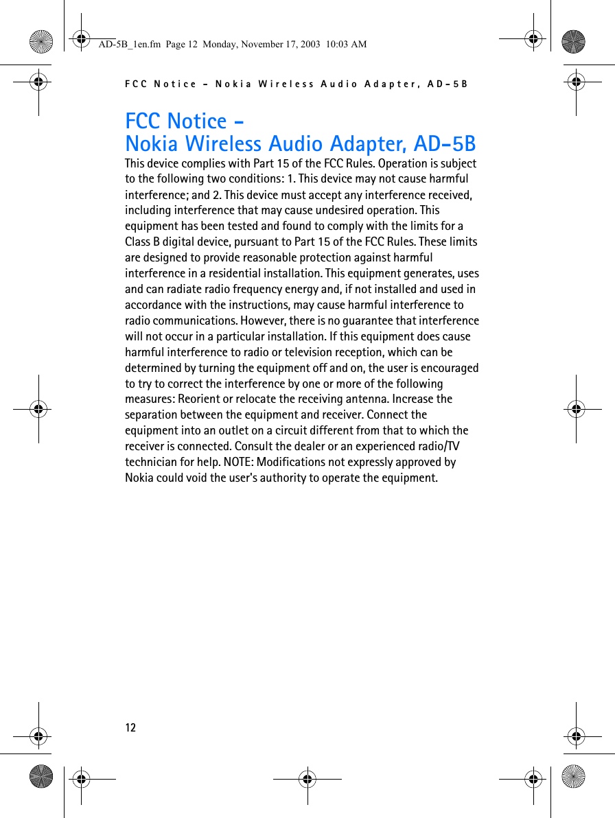 FCC Notice - Nokia Wireless Audio Adapter, AD-5B12FCC Notice -Nokia Wireless Audio Adapter, AD-5BThis device complies with Part 15 of the FCC Rules. Operation is subject to the following two conditions: 1. This device may not cause harmful interference; and 2. This device must accept any interference received, including interference that may cause undesired operation. This equipment has been tested and found to comply with the limits for a Class B digital device, pursuant to Part 15 of the FCC Rules. These limits are designed to provide reasonable protection against harmful interference in a residential installation. This equipment generates, uses and can radiate radio frequency energy and, if not installed and used in accordance with the instructions, may cause harmful interference to radio communications. However, there is no guarantee that interference will not occur in a particular installation. If this equipment does cause harmful interference to radio or television reception, which can be determined by turning the equipment off and on, the user is encouraged to try to correct the interference by one or more of the following measures: Reorient or relocate the receiving antenna. Increase the separation between the equipment and receiver. Connect the equipment into an outlet on a circuit different from that to which the receiver is connected. Consult the dealer or an experienced radio/TV technician for help. NOTE: Modifications not expressly approved by Nokia could void the user&apos;s authority to operate the equipment.AD-5B_1en.fm  Page 12  Monday, November 17, 2003  10:03 AM