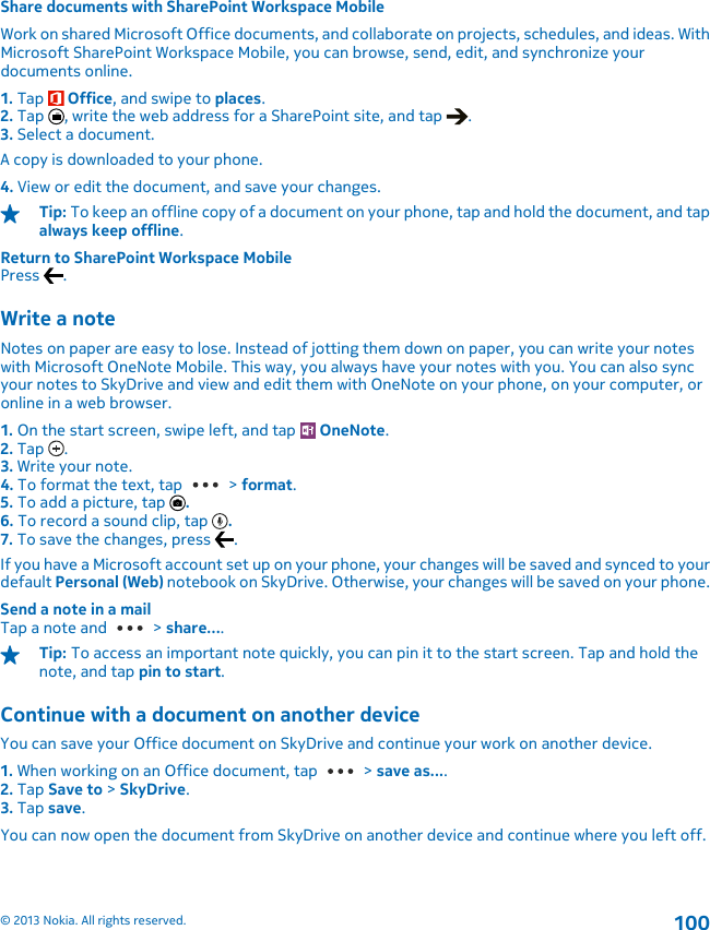 Share documents with SharePoint Workspace MobileWork on shared Microsoft Office documents, and collaborate on projects, schedules, and ideas. WithMicrosoft SharePoint Workspace Mobile, you can browse, send, edit, and synchronize yourdocuments online.1. Tap   Office, and swipe to places.2. Tap  , write the web address for a SharePoint site, and tap  .3. Select a document.A copy is downloaded to your phone.4. View or edit the document, and save your changes.Tip: To keep an offline copy of a document on your phone, tap and hold the document, and tapalways keep offline.Return to SharePoint Workspace MobilePress  .Write a noteNotes on paper are easy to lose. Instead of jotting them down on paper, you can write your noteswith Microsoft OneNote Mobile. This way, you always have your notes with you. You can also syncyour notes to SkyDrive and view and edit them with OneNote on your phone, on your computer, oronline in a web browser.1. On the start screen, swipe left, and tap   OneNote.2. Tap  .3. Write your note.4. To format the text, tap   &gt; format.5. To add a picture, tap  .6. To record a sound clip, tap  .7. To save the changes, press  .If you have a Microsoft account set up on your phone, your changes will be saved and synced to yourdefault Personal (Web) notebook on SkyDrive. Otherwise, your changes will be saved on your phone.Send a note in a mailTap a note and   &gt; share....Tip: To access an important note quickly, you can pin it to the start screen. Tap and hold thenote, and tap pin to start.Continue with a document on another deviceYou can save your Office document on SkyDrive and continue your work on another device.1. When working on an Office document, tap   &gt; save as....2. Tap Save to &gt; SkyDrive.3. Tap save.You can now open the document from SkyDrive on another device and continue where you left off.© 2013 Nokia. All rights reserved.100