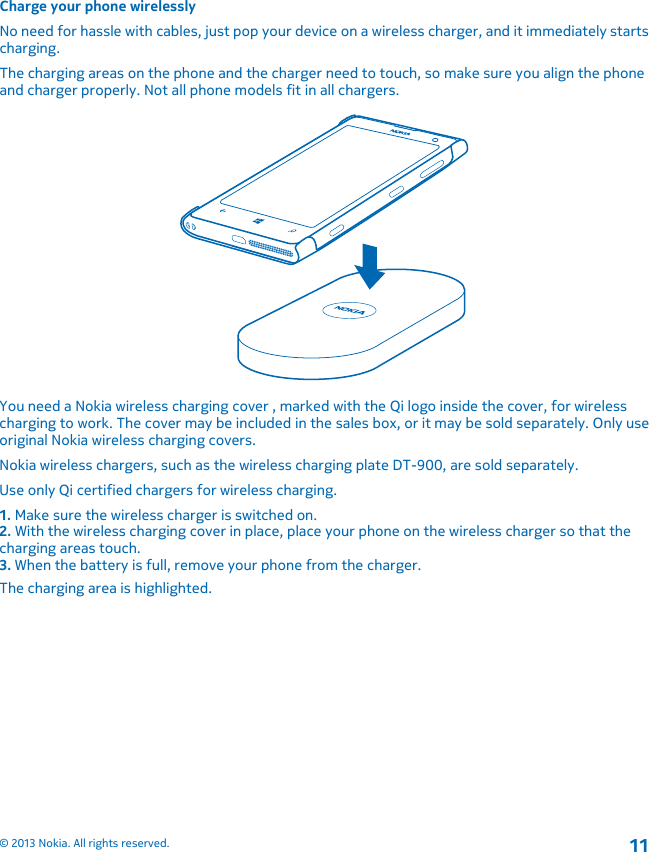 Charge your phone wirelesslyNo need for hassle with cables, just pop your device on a wireless charger, and it immediately startscharging.The charging areas on the phone and the charger need to touch, so make sure you align the phoneand charger properly. Not all phone models fit in all chargers.You need a Nokia wireless charging cover , marked with the Qi logo inside the cover, for wirelesscharging to work. The cover may be included in the sales box, or it may be sold separately. Only useoriginal Nokia wireless charging covers.Nokia wireless chargers, such as the wireless charging plate DT-900, are sold separately.Use only Qi certified chargers for wireless charging.1. Make sure the wireless charger is switched on.2. With the wireless charging cover in place, place your phone on the wireless charger so that thecharging areas touch.3. When the battery is full, remove your phone from the charger.The charging area is highlighted.© 2013 Nokia. All rights reserved.11