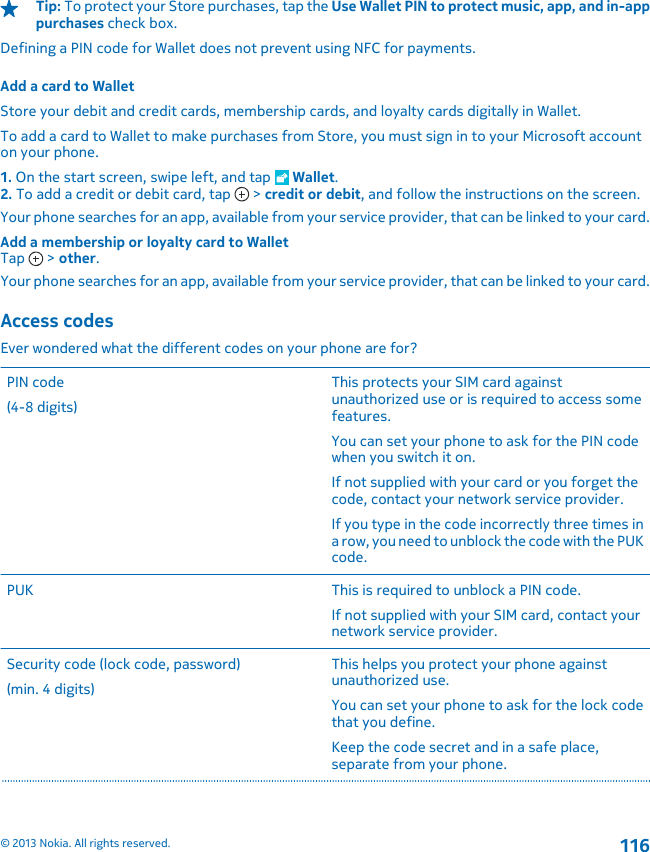 Tip: To protect your Store purchases, tap the Use Wallet PIN to protect music, app, and in-apppurchases check box.Defining a PIN code for Wallet does not prevent using NFC for payments.Add a card to WalletStore your debit and credit cards, membership cards, and loyalty cards digitally in Wallet.To add a card to Wallet to make purchases from Store, you must sign in to your Microsoft accounton your phone.1. On the start screen, swipe left, and tap   Wallet.2. To add a credit or debit card, tap   &gt; credit or debit, and follow the instructions on the screen.Your phone searches for an app, available from your service provider, that can be linked to your card.Add a membership or loyalty card to WalletTap   &gt; other.Your phone searches for an app, available from your service provider, that can be linked to your card.Access codesEver wondered what the different codes on your phone are for?PIN code(4-8 digits)This protects your SIM card againstunauthorized use or is required to access somefeatures.You can set your phone to ask for the PIN codewhen you switch it on.If not supplied with your card or you forget thecode, contact your network service provider.If you type in the code incorrectly three times ina row, you need to unblock the code with the PUKcode.PUK This is required to unblock a PIN code.If not supplied with your SIM card, contact yournetwork service provider.Security code (lock code, password)(min. 4 digits)This helps you protect your phone againstunauthorized use.You can set your phone to ask for the lock codethat you define.Keep the code secret and in a safe place,separate from your phone.© 2013 Nokia. All rights reserved.116