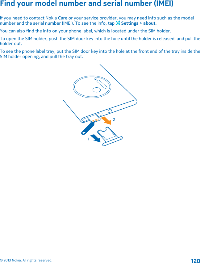 Find your model number and serial number (IMEI)If you need to contact Nokia Care or your service provider, you may need info such as the modelnumber and the serial number (IMEI). To see the info, tap   Settings &gt; about.You can also find the info on your phone label, which is located under the SIM holder.To open the SIM holder, push the SIM door key into the hole until the holder is released, and pull theholder out.To see the phone label tray, put the SIM door key into the hole at the front end of the tray inside theSIM holder opening, and pull the tray out.© 2013 Nokia. All rights reserved.120