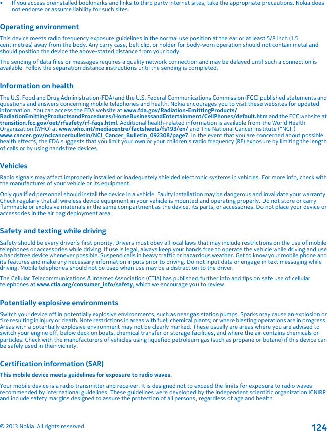 • If you access preinstalled bookmarks and links to third party internet sites, take the appropriate precautions. Nokia doesnot endorse or assume liability for such sites.Operating environmentThis device meets radio frequency exposure guidelines in the normal use position at the ear or at least 5/8 inch (1.5centimetres) away from the body. Any carry case, belt clip, or holder for body-worn operation should not contain metal andshould position the device the above-stated distance from your body.The sending of data files or messages requires a quality network connection and may be delayed until such a connection isavailable. Follow the separation distance instructions until the sending is completed.Information on healthThe U.S. Food and Drug Administration (FDA) and the U.S. Federal Communications Commission (FCC) published statements andquestions and answers concerning mobile telephones and health. Nokia encourages you to visit these websites for updatedinformation. You can access the FDA website at www.fda.gov/Radiation-EmittingProducts/RadiationEmittingProductsandProcedures/HomeBusinessandEntertainment/CellPhones/default.htm and the FCC website attransition.fcc.gov/oet/rfsafety/rf-faqs.html. Additional health-related information is available from the World HealthOrganization (WHO) at www.who.int/mediacentre/factsheets/fs193/en/ and The National Cancer Institute (&quot;NCI&quot;)www.cancer.gov/ncicancerbulletin/NCI_Cancer_Bulletin_092308/page7. In the event that you are concerned about possiblehealth effects, the FDA suggests that you limit your own or your children’s radio frequency (RF) exposure by limiting the lengthof calls or by using handsfree devices.VehiclesRadio signals may affect improperly installed or inadequately shielded electronic systems in vehicles. For more info, check withthe manufacturer of your vehicle or its equipment.Only qualified personnel should install the device in a vehicle. Faulty installation may be dangerous and invalidate your warranty.Check regularly that all wireless device equipment in your vehicle is mounted and operating properly. Do not store or carryflammable or explosive materials in the same compartment as the device, its parts, or accessories. Do not place your device oraccessories in the air bag deployment area.Safety and texting while drivingSafety should be every driver’s first priority. Drivers must obey all local laws that may include restrictions on the use of mobiletelephones or accessories while driving. If use is legal, always keep your hands free to operate the vehicle while driving and usea handsfree device whenever possible. Suspend calls in heavy traffic or hazardous weather. Get to know your mobile phone andits features and make any necessary information inputs prior to driving. Do not input data or engage in text messaging whiledriving. Mobile telephones should not be used when use may be a distraction to the driver.The Cellular Telecommunications &amp; Internet Association (CTIA) has published further info and tips on safe use of cellulartelephones at www.ctia.org/consumer_info/safety, which we encourage you to review.Potentially explosive environmentsSwitch your device off in potentially explosive environments, such as near gas station pumps. Sparks may cause an explosion orfire resulting in injury or death. Note restrictions in areas with fuel; chemical plants; or where blasting operations are in progress.Areas with a potentially explosive environment may not be clearly marked. These usually are areas where you are advised toswitch your engine off, below deck on boats, chemical transfer or storage facilities, and where the air contains chemicals orparticles. Check with the manufacturers of vehicles using liquefied petroleum gas (such as propane or butane) if this device canbe safely used in their vicinity.Certification information (SAR)This mobile device meets guidelines for exposure to radio waves.Your mobile device is a radio transmitter and receiver. It is designed not to exceed the limits for exposure to radio wavesrecommended by international guidelines. These guidelines were developed by the independent scientific organization ICNIRPand include safety margins designed to assure the protection of all persons, regardless of age and health.© 2013 Nokia. All rights reserved.124