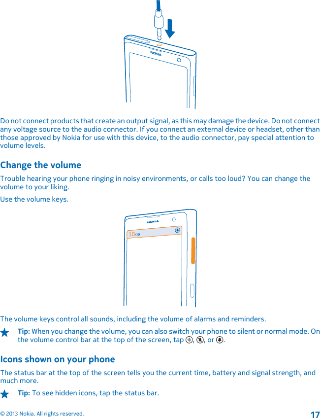 Do not connect products that create an output signal, as this may damage the device. Do not connectany voltage source to the audio connector. If you connect an external device or headset, other thanthose approved by Nokia for use with this device, to the audio connector, pay special attention tovolume levels.Change the volumeTrouble hearing your phone ringing in noisy environments, or calls too loud? You can change thevolume to your liking.Use the volume keys.The volume keys control all sounds, including the volume of alarms and reminders.Tip: When you change the volume, you can also switch your phone to silent or normal mode. Onthe volume control bar at the top of the screen, tap  ,  , or  .Icons shown on your phoneThe status bar at the top of the screen tells you the current time, battery and signal strength, andmuch more.Tip: To see hidden icons, tap the status bar.© 2013 Nokia. All rights reserved.17