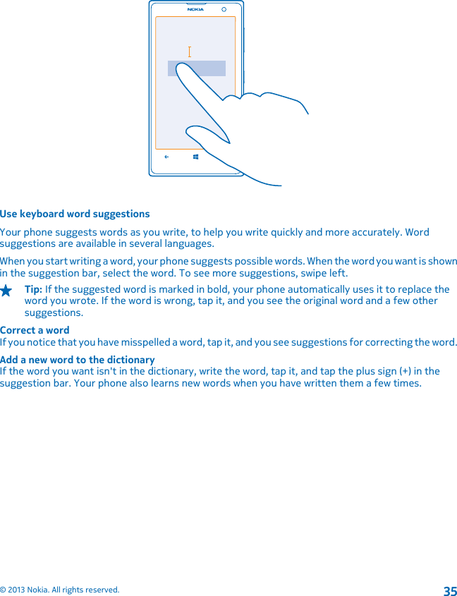 Use keyboard word suggestionsYour phone suggests words as you write, to help you write quickly and more accurately. Wordsuggestions are available in several languages.When you start writing a word, your phone suggests possible words. When the word you want is shownin the suggestion bar, select the word. To see more suggestions, swipe left.Tip: If the suggested word is marked in bold, your phone automatically uses it to replace theword you wrote. If the word is wrong, tap it, and you see the original word and a few othersuggestions.Correct a wordIf you notice that you have misspelled a word, tap it, and you see suggestions for correcting the word.Add a new word to the dictionaryIf the word you want isn&apos;t in the dictionary, write the word, tap it, and tap the plus sign (+) in thesuggestion bar. Your phone also learns new words when you have written them a few times.© 2013 Nokia. All rights reserved.35