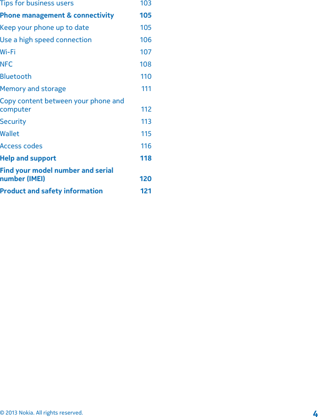 Tips for business users  103Phone management &amp; connectivity  105Keep your phone up to date  105Use a high speed connection  106Wi-Fi 107NFC 108Bluetooth 110Memory and storage  111Copy content between your phone andcomputer 112Security 113Wallet 115Access codes  116Help and support  118Find your model number and serialnumber (IMEI)  120Product and safety information  121© 2013 Nokia. All rights reserved.4