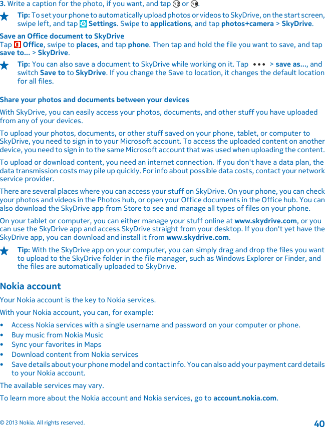 3. Write a caption for the photo, if you want, and tap   or  .Tip: To set your phone to automatically upload photos or videos to SkyDrive, on the start screen,swipe left, and tap   Settings. Swipe to applications, and tap photos+camera &gt; SkyDrive.Save an Office document to SkyDriveTap   Office, swipe to places, and tap phone. Then tap and hold the file you want to save, and tapsave to... &gt; SkyDrive.Tip: You can also save a document to SkyDrive while working on it. Tap   &gt; save as..., andswitch Save to to SkyDrive. If you change the Save to location, it changes the default locationfor all files.Share your photos and documents between your devicesWith SkyDrive, you can easily access your photos, documents, and other stuff you have uploadedfrom any of your devices.To upload your photos, documents, or other stuff saved on your phone, tablet, or computer toSkyDrive, you need to sign in to your Microsoft account. To access the uploaded content on anotherdevice, you need to sign in to the same Microsoft account that was used when uploading the content.To upload or download content, you need an internet connection. If you don&apos;t have a data plan, thedata transmission costs may pile up quickly. For info about possible data costs, contact your networkservice provider.There are several places where you can access your stuff on SkyDrive. On your phone, you can checkyour photos and videos in the Photos hub, or open your Office documents in the Office hub. You canalso download the SkyDrive app from Store to see and manage all types of files on your phone.On your tablet or computer, you can either manage your stuff online at www.skydrive.com, or youcan use the SkyDrive app and access SkyDrive straight from your desktop. If you don&apos;t yet have theSkyDrive app, you can download and install it from www.skydrive.com.Tip: With the SkyDrive app on your computer, you can simply drag and drop the files you wantto upload to the SkyDrive folder in the file manager, such as Windows Explorer or Finder, andthe files are automatically uploaded to SkyDrive.Nokia accountYour Nokia account is the key to Nokia services.With your Nokia account, you can, for example:• Access Nokia services with a single username and password on your computer or phone.• Buy music from Nokia Music•Sync your favorites in Maps• Download content from Nokia services• Save details about your phone model and contact info. You can also add your payment card detailsto your Nokia account.The available services may vary.To learn more about the Nokia account and Nokia services, go to account.nokia.com.© 2013 Nokia. All rights reserved.40