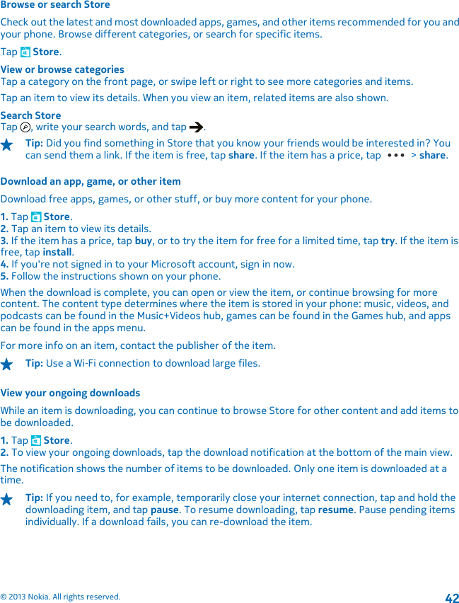 Browse or search StoreCheck out the latest and most downloaded apps, games, and other items recommended for you andyour phone. Browse different categories, or search for specific items.Tap   Store.View or browse categoriesTap a category on the front page, or swipe left or right to see more categories and items.Tap an item to view its details. When you view an item, related items are also shown.Search StoreTap  , write your search words, and tap  .Tip: Did you find something in Store that you know your friends would be interested in? Youcan send them a link. If the item is free, tap share. If the item has a price, tap   &gt; share.Download an app, game, or other itemDownload free apps, games, or other stuff, or buy more content for your phone.1. Tap   Store.2. Tap an item to view its details.3. If the item has a price, tap buy, or to try the item for free for a limited time, tap try. If the item isfree, tap install.4. If you&apos;re not signed in to your Microsoft account, sign in now.5. Follow the instructions shown on your phone.When the download is complete, you can open or view the item, or continue browsing for morecontent. The content type determines where the item is stored in your phone: music, videos, andpodcasts can be found in the Music+Videos hub, games can be found in the Games hub, and appscan be found in the apps menu.For more info on an item, contact the publisher of the item.Tip: Use a Wi‐Fi connection to download large files.View your ongoing downloadsWhile an item is downloading, you can continue to browse Store for other content and add items tobe downloaded.1. Tap   Store.2. To view your ongoing downloads, tap the download notification at the bottom of the main view.The notification shows the number of items to be downloaded. Only one item is downloaded at atime.Tip: If you need to, for example, temporarily close your internet connection, tap and hold thedownloading item, and tap pause. To resume downloading, tap resume. Pause pending itemsindividually. If a download fails, you can re-download the item.© 2013 Nokia. All rights reserved.42