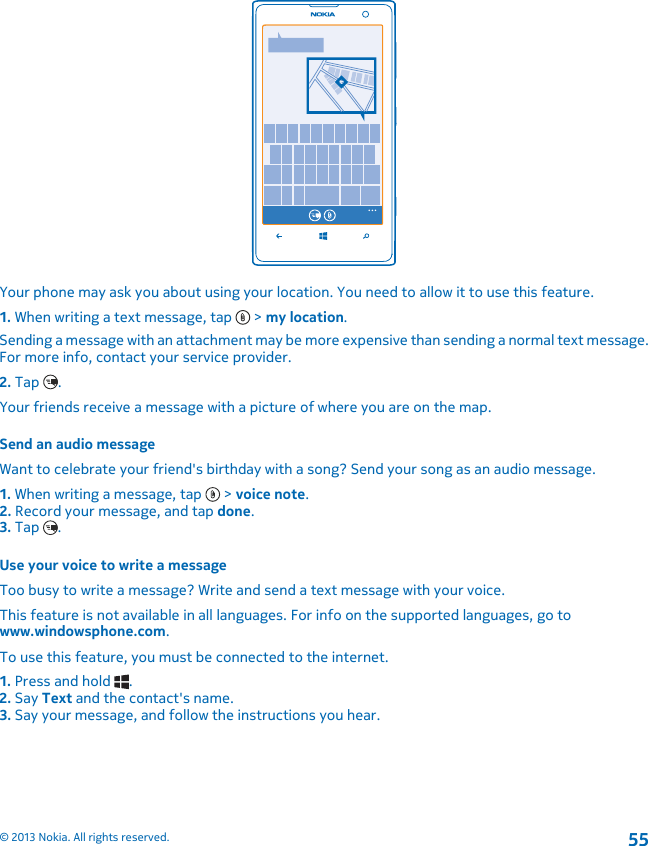 Your phone may ask you about using your location. You need to allow it to use this feature.1. When writing a text message, tap   &gt; my location.Sending a message with an attachment may be more expensive than sending a normal text message.For more info, contact your service provider.2. Tap  .Your friends receive a message with a picture of where you are on the map.Send an audio messageWant to celebrate your friend&apos;s birthday with a song? Send your song as an audio message.1. When writing a message, tap   &gt; voice note.2. Record your message, and tap done.3. Tap  .Use your voice to write a messageToo busy to write a message? Write and send a text message with your voice.This feature is not available in all languages. For info on the supported languages, go towww.windowsphone.com.To use this feature, you must be connected to the internet.1. Press and hold  .2. Say Text and the contact&apos;s name.3. Say your message, and follow the instructions you hear.© 2013 Nokia. All rights reserved.55